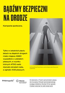 Plakat w kolorze żołto-białym z czarnymi napisami:  BĄDŹMY BEZPIECZNI NA DRODZE Kampania społeczna. Tylko w ostatnich pięciu latach na śląskich drogach miało miejsce 498 wypadków z udziałem pieszych, w wyniku których 4700 osób doznało obrażeń ciała, a zginęło 433 pieszych. Z prawej strony napisów czarno-biała grafika, przedstawiająca piktogram dorosłego, przeprowadzającego za rękę dziecko przez przejście dla pieszych. Jeden z pasów przejścia przedstawiony jest w formie krzyża.  Pod grafiką napis: Autorką grafiki jest Paulina Ryżyk, uczennica Zespołu Szkół Plastycznych w Katowicach. U spodu plakatu loga: Metropolia GZM i Komendy Wojewódzkiej Policji w Katowicach i napis: W zderzeniu z Twoim samochodem pieszy nie ma szans. Pomyśl nad konsekwencją swojego działania. Zwolnij. W ten sposób możesz wpłynąć na całe swoje życie.