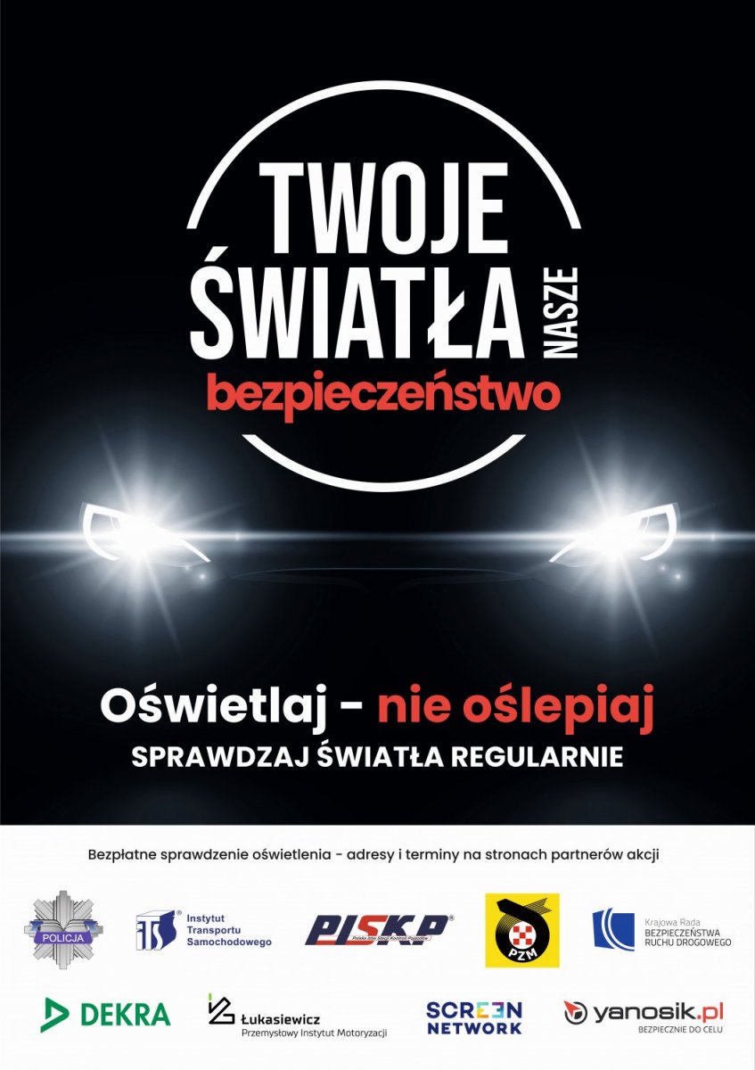 plakat akcji "Twoje światła - Nasze bezpieczeństwo". W centralnej części plakatu logo z nazwą akcji, a pod nim światła samochodu. Pod światłami tekst "Oświetlaj - nie oślepiaj" sprawdzaj światła regularnie. W dolnej części plakatu logo Policji, Instytutu Transportu Samochodowego, Polska Izba Stacji Kontroli Pojazdów, Polski Związek Motorowy, Krajowa Rada Bezpieczeństwa Ruchu Drogowego, firma DEKRA Polska Sp. z o.o., Sieć Badawcza Łukasiewicz - Przemysłowy Instytut Motoryzacji, firma Screen Network S.A. oraz Yanosik.