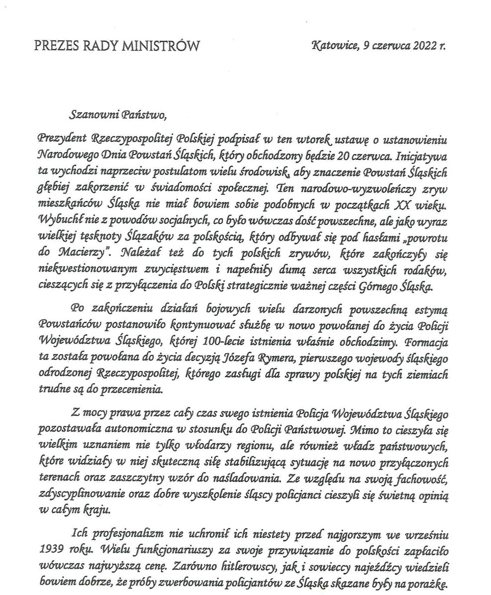 PREZES RADY MINISTRÓW Katowice, 9 czerwca 2022 r. Szanowni Państwo, Prezydent Rzeczypospolitej Polskiej podpisał w ten wtorek ustawę o ustanowieniu Narodowego Dnia Powstań Śląskich, który obchodzony będzie 20 czerwca. Inicjatywa ta wychodzi naprzeciw postulatom wielu środowisk, aby znaczenie Powstań Śląskich głębiej zakorzenić w świadomości społecznej. Ten narodowo-wyzwończy zryw mieszkańców Śląska nie miał bowiem sobie podobnych w początkach XX wieku. Wybuchł nie z powodów socjalnych, co było wówczas dość powszechne, a wyraz wielkiej tęsknoty Ślązaków za polskością, który odbywał się pod hasłami „powrót do Macierzy". Należał też do tych polskich zrywów, które zakończyły się niekwestionowanym zwycięstwem i napełniły dumą serca wszystkich rodaków, cieszących się z przyłączenia do Polski, strategicznie ważnej części Górnego Śląska. Po zakończeniu działań bojowych wielu darzonych powszechną estymą Powstańców postanowiło kontynuować służbę w nowo powołanej do życia Policji Województwa Sląskiego której 100-fecie istnienia właśnie obchodzimy. Formacja ta została powołana do życia decyzją Józefa Wymera, pierwszego 'wojewody sląskiego odrodzonej Rzeczypospolitej, którego zasługi da sprawy Polskii na tych ziemiach trudne są do przecenienia. Z mocy prawa przez cały czas swego istnienia Policja Województwa Śląskiego pozostawała autonomiczna w stosunku do Policji Państwowej. Mimo to cieszyła się wielkim uznaniem nie tylko włodarzy regionu, ale również władz państwowych, które widziały w niej skuteczną siłę stabilizującą sytuację na nowo przyłączonych terenach oraz zaszczytny wzór do naśladowania. Ze względu na swoją fachowość, zdyscyplinowanie oraz dobre wyszkolenie śląscy policjanci cieszyli się świetną opinią w całym kraju. Ich profesjonalizm nie uchronił- ich niestety przed najgorszym we wrześniu 1939 roku. Wielu funkcjonariuszy za swoje przywiązanie do polskości zapłaciło wówczas najwyższą cenę. Zarówno hitlerowscy, jak i sowieccy najeźdźcy wiedzieli bowiem dobrze, że próby zwerbowania policjantów ze Śląska skazane był na porażkę. 